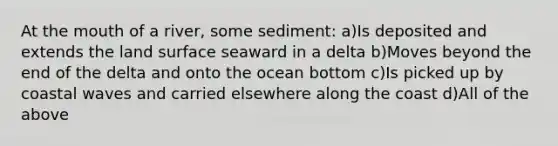 At the mouth of a river, some sediment: a)Is deposited and extends the land surface seaward in a delta b)Moves beyond the end of the delta and onto the ocean bottom c)Is picked up by coastal waves and carried elsewhere along the coast d)All of the above