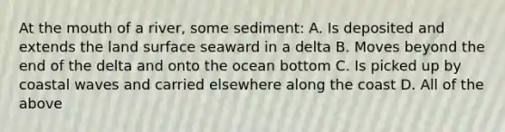 At the mouth of a river, some sediment: A. Is deposited and extends the land surface seaward in a delta B. Moves beyond the end of the delta and onto the ocean bottom C. Is picked up by coastal waves and carried elsewhere along the coast D. All of the above