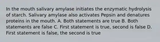 In the mouth salivary amylase initiates the enzymatic hydrolysis of starch. Salivary amylase also activates Pepsin and denatures proteins in the mouth. A. Both statements are true B. Both statements are false C. First statement is true, second is false D. First statement is false, the second is true