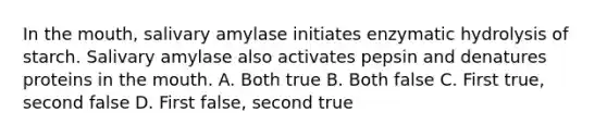 In the mouth, salivary amylase initiates enzymatic hydrolysis of starch. Salivary amylase also activates pepsin and denatures proteins in the mouth. A. Both true B. Both false C. First true, second false D. First false, second true