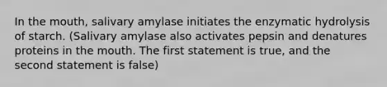 In the mouth, salivary amylase initiates the enzymatic hydrolysis of starch. (Salivary amylase also activates pepsin and denatures proteins in the mouth. The first statement is true, and the second statement is false)