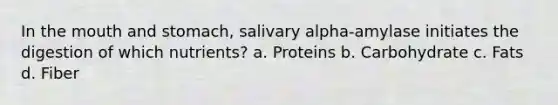 In the mouth and stomach, salivary alpha-amylase initiates the digestion of which nutrients? a. Proteins b. Carbohydrate c. Fats d. Fiber