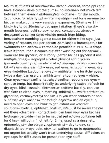 Mouth stuff: diffs of mouthwash= alcohol content, some ppl can't have alcohol= dries out the gums= no listerine> not much diff between them even if whitening/etc -biotiene= for dry mouth, 1st choice, for elderly ppl -whitening strips= not for everyone too b/c can make gums very sensitive, expensive, 30mins vs 1 hr kind= try to do 30mins to dec gum irritation -there's also dry mouth lozenges -cold sores= herpes, contagious, abreva= docosanol vs canker sores=inside mouth from biting, benzocaine= numbing agents; cause for either= like stye, just variety of reasons dep per person -samilasan= homeopathic for swimmers ear -debrox= carmabide peroxide 6.5%> 5-10 drops, leave it there, then it comes out after washing out for earwax -swim ear (no glycerin) or aurodry (better b/c has glycerin if use multiple times)= isopropyl alcohol (drying) and glycerin (prevents overdrying) -acetic acid w/ isopropyl alcohol= another txt w/ swimmers ear -itchy eyes, red eyes, irritation in eyes, dry eyes -ketotifen (zatidor, alloway)= antihistamine for itchy eyes, twice a day, can use oral antihistamine too -red eyes= visine, Clear eyes=naphazoline, tetrahydrozoline, rebound red eyes= can use temp, but doesn't really txt underlying cause -refresh for dry eyes, blink, sustain, ointment at bedtime b/c oily, can use wet cloth to clean eyes in morning, mineral oil, white petrolatum, glycerine, carboxymethyl sodium -Do you wear contacts or not?> barrier -eye washes= for foreign objects= use an eye cup, need to open eyes and blink to get irritant out -contact solutions= biotrue, optifreez, bostum, w/e, just be aware they're out there -clearcare= contact soln, can burn your eyes b/c has hydrogen peroxide=has to be neutralized w/ own container left for 6 hrs= will burn if not left for 6 hrs, used as a rinse, etc. -optomologist= the surgery, optometrist= day to day, can diagnosis too > eye pain, etc= tell patient to go to optometrist not urgent b/c usually won't treat underlying cause -diff colors on eye caps for diff classes for prescription eye stuff