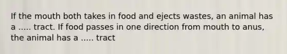 If <a href='https://www.questionai.com/knowledge/krBoWYDU6j-the-mouth' class='anchor-knowledge'>the mouth</a> both takes in food and ejects wastes, an animal has a ..... tract. If food passes in one direction from mouth to anus, the animal has a ..... tract