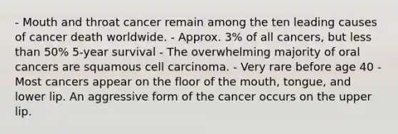 - Mouth and throat cancer remain among the ten leading causes of cancer death worldwide. - Approx. 3% of all cancers, but less than 50% 5-year survival - The overwhelming majority of oral cancers are squamous cell carcinoma. - Very rare before age 40 - Most cancers appear on the floor of the mouth, tongue, and lower lip. An aggressive form of the cancer occurs on the upper lip.