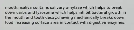 mouth.nsaliva contains salivary amylase which helps to break down carbs and lysosome which helps inhibit bacteral growth in the mouth and tooth decay.chewing mechanically breaks down food increasing surface area in contact with digestive enzymes.