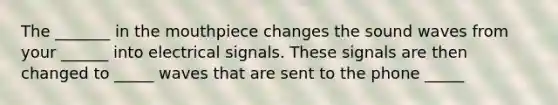 The _______ in <a href='https://www.questionai.com/knowledge/krBoWYDU6j-the-mouth' class='anchor-knowledge'>the mouth</a>piece changes the sound waves from your ______ into electrical signals. These signals are then changed to _____ waves that are sent to the phone _____