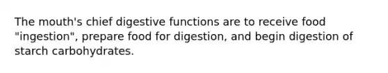 The mouth's chief digestive functions are to receive food "ingestion", prepare food for digestion, and begin digestion of starch carbohydrates.