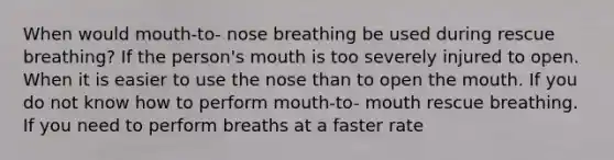 When would mouth-to- nose breathing be used during rescue breathing? If the person's mouth is too severely injured to open. When it is easier to use the nose than to open the mouth. If you do not know how to perform mouth-to- mouth rescue breathing. If you need to perform breaths at a faster rate