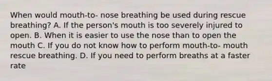 When would mouth-to- nose breathing be used during rescue breathing? A. If the person's mouth is too severely injured to open. B. When it is easier to use the nose than to open the mouth C. If you do not know how to perform mouth-to- mouth rescue breathing. D. If you need to perform breaths at a faster rate