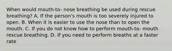 When would mouth-to- nose breathing be used during rescue breathing? A. If the person's mouth is too severely injured to open. B. When it is easier to use the nose than to open <a href='https://www.questionai.com/knowledge/krBoWYDU6j-the-mouth' class='anchor-knowledge'>the mouth</a>. C. If you do not know how to perform mouth-to- mouth rescue breathing. D. If you need to perform breaths at a faster rate