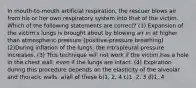 In mouth-to-mouth artificial respiration, the rescuer blows air from his or her own respiratory system into that of the victim. Which of the following statements are correct? (1) Expansion of the victim's lungs is brought about by blowing air in at higher than atmospheric pressure (positive-pressure breathing). (2)During inflation of the lungs, the intrapleural pressure increases. (3) This technique will not work if the victim has a hole in the chest wall, even if the lungs are intact. (4) Expiration during this procedure depends on the elasticity of the alveolar and thoracic walls. a)all of these b)1, 2, 4 c)1, 2, 3 d)1, 4