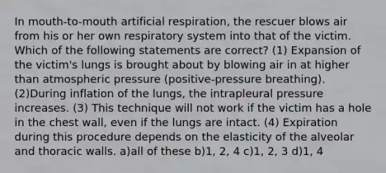 In mouth-to-mouth artificial respiration, the rescuer blows air from his or her own respiratory system into that of the victim. Which of the following statements are correct? (1) Expansion of the victim's lungs is brought about by blowing air in at higher than atmospheric pressure (positive-pressure breathing). (2)During inflation of the lungs, the intrapleural pressure increases. (3) This technique will not work if the victim has a hole in the chest wall, even if the lungs are intact. (4) Expiration during this procedure depends on the elasticity of the alveolar and thoracic walls. a)all of these b)1, 2, 4 c)1, 2, 3 d)1, 4