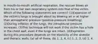 In mouth-to-mouth artificial respiration, the rescuer blows air from his or her own respiratory system into that of the victim. Which of the following statements are correct? (1)Expansion of the victim's lungs is brought about by blowing air in at higher than atmospheric pressure (positive-pressure breathing). (2)During inflation of the lungs, the intrapleural pressure increases. (3)This technique will not work if the victim has a hole in the chest wall, even if the lungs are intact. (4)Expiration during this procedure depends on the elasticity of the alveolar and thoracic walls. (a) all of these, (b) 1, 2, 4, (c) 1, 2, 3, (d) 1, 4.