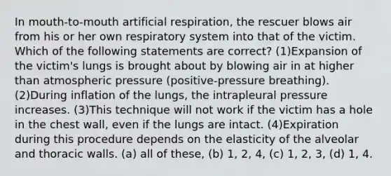 In mouth-to-mouth artificial respiration, the rescuer blows air from his or her own respiratory system into that of the victim. Which of the following statements are correct? (1)Expansion of the victim's lungs is brought about by blowing air in at higher than atmospheric pressure (positive-pressure breathing). (2)During inflation of the lungs, the intrapleural pressure increases. (3)This technique will not work if the victim has a hole in the chest wall, even if the lungs are intact. (4)Expiration during this procedure depends on the elasticity of the alveolar and thoracic walls. (a) all of these, (b) 1, 2, 4, (c) 1, 2, 3, (d) 1, 4.