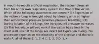 In mouth-to-mouth artificial respiration, the rescuer blows air from his or her own respiratory system into that of the victim. Which of the following statements are correct? (1) Expansion of the victim's lungs is brought about by blowing air in at higher than atmospheric pressure (positive-pressure breathing) (2) During inflation of the lungs, the intrapleurall pressure increases (3) This technique will not work if the victim has a hole in the chest wall, even if the lungs are intact (4) Expiration during this procedure depends on the elasticity of the alveolar and thoracic walls A. all of these B. 1, 2, 4 C. 1, 2, 3 D. 1, 4