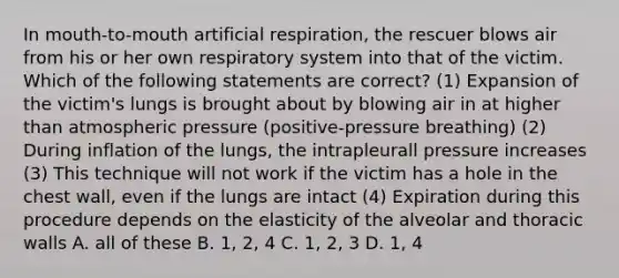 In mouth-to-mouth artificial respiration, the rescuer blows air from his or her own respiratory system into that of the victim. Which of the following statements are correct? (1) Expansion of the victim's lungs is brought about by blowing air in at higher than atmospheric pressure (positive-pressure breathing) (2) During inflation of the lungs, the intrapleurall pressure increases (3) This technique will not work if the victim has a hole in the chest wall, even if the lungs are intact (4) Expiration during this procedure depends on the elasticity of the alveolar and thoracic walls A. all of these B. 1, 2, 4 C. 1, 2, 3 D. 1, 4