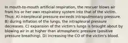 In mouth-to-mouth artificial respiration, the rescuer blows air from his or her own respiratory system into that of the victim. Thus: A) interpleural pressure exceeds intrapulmonary pressure. B) during inflation of the lungs, the intrapleural pressure decreases. C) expansion of the victim's lungs is brought about by blowing air in at higher than atmospheric pressure (positive pressure breathing). D) increasing the CO of the victim's blood.