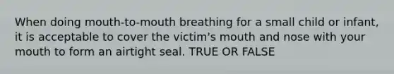 When doing mouth-to-mouth breathing for a small child or infant, it is acceptable to cover the victim's mouth and nose with your mouth to form an airtight seal. TRUE OR FALSE