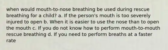 when would mouth-to-nose breathing be used during rescue breathing for a child? a. If the person's mouth is too severely injured to open b. When it is easier to use the nose than to open the mouth c. If you do not know how to perform mouth-to-mouth rescue breathing d. If you need to perform breaths at a faster rate