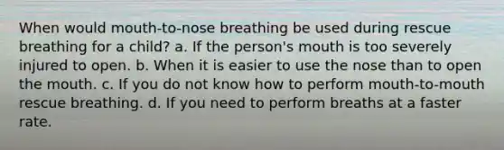 When would mouth-to-nose breathing be used during rescue breathing for a child? a. If the person's mouth is too severely injured to open. b. When it is easier to use the nose than to open the mouth. c. If you do not know how to perform mouth-to-mouth rescue breathing. d. If you need to perform breaths at a faster rate.