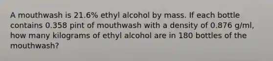 A mouthwash is 21.6% ethyl alcohol by mass. If each bottle contains 0.358 pint of mouthwash with a density of 0.876 g/ml, how many kilograms of ethyl alcohol are in 180 bottles of the mouthwash?