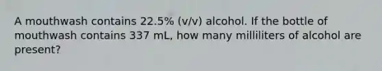 A mouthwash contains 22.5% (v/v) alcohol. If the bottle of mouthwash contains 337 mL, how many milliliters of alcohol are present?