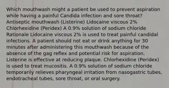 Which mouthwash might a patient be used to prevent aspiration while having a painful Candida infection and sore throat? Antiseptic mouthwash (Listerine) Lidocaine viscous 2% Chlorhexidine (Peridex) A 0.9% solution of sodium chloride Rationale Lidocaine viscous 2% is used to treat painful candidal infections. A patient should not eat or drink anything for 30 minutes after administering this mouthwash because of the absence of the gag reflex and potential risk for aspiration. Listerine is effective at reducing plaque. Chlorhexidine (Peridex) is used to treat mucositis. A 0.9% solution of sodium chloride temporarily relieves pharyngeal irritation from nasogastric tubes, endotracheal tubes, sore throat, or oral surgery.