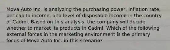 Mova Auto Inc. is analyzing the purchasing power, inflation rate, per-capita income, and level of disposable income in the country of Cadmi. Based on this analysis, the company will decide whether to market its products in Cadmi. Which of the following external forces in the marketing environment is the primary focus of Mova Auto Inc. in this scenario?