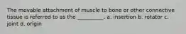 The movable attachment of muscle to bone or other connective tissue is referred to as the __________. a. insertion b. rotator c. joint d. origin