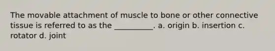 The movable attachment of muscle to bone or other connective tissue is referred to as the __________. a. origin b. insertion c. rotator d. joint