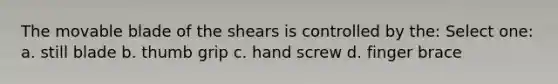 The movable blade of the shears is controlled by the: Select one: a. still blade b. thumb grip c. hand screw d. finger brace