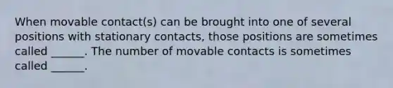 When movable contact(s) can be brought into one of several positions with stationary contacts, those positions are sometimes called ______. The number of movable contacts is sometimes called ______.