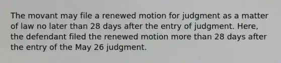 The movant may file a renewed motion for judgment as a matter of law no later than 28 days after the entry of judgment. Here, the defendant filed the renewed motion <a href='https://www.questionai.com/knowledge/keWHlEPx42-more-than' class='anchor-knowledge'>more than</a> 28 days after the entry of the May 26 judgment.