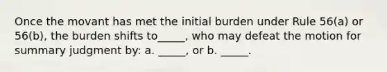 Once the movant has met the initial burden under Rule 56(a) or 56(b), the burden shifts to_____, who may defeat the motion for summary judgment by: a. _____, or b. _____.