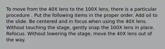 To move from the 40X lens to the 100X lens, there is a particular procedure . Put the following items in the proper order. Add oil to the slide. Be centered and in focus when using the 40X lens. Without touching the stage, gently snap the 100X lens in place. Refocus. Without lowering the stage, move the 40X lens out of the way.