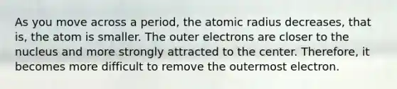 As you move across a period, the atomic radius decreases, that is, the atom is smaller. The outer electrons are closer to the nucleus and more strongly attracted to the center. Therefore, it becomes more difficult to remove the outermost electron.