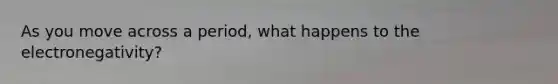 As you move across a period, what happens to the electronegativity?