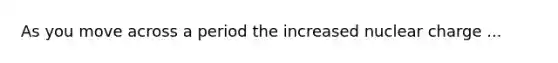 As you move across a period the increased nuclear charge ...