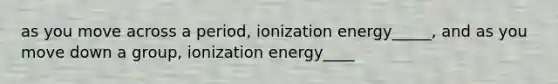 as you move across a period, ionization energy_____, and as you move down a group, ionization energy____