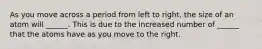 As you move across a period from left to right, the size of an atom will ______. This is due to the increased number of ______ that the atoms have as you move to the right.