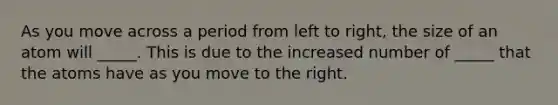 As you move across a period from left to right, the size of an atom will _____. This is due to the increased number of _____ that the atoms have as you move to the right.