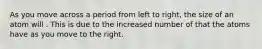 As you move across a period from left to right, the size of an atom will . This is due to the increased number of that the atoms have as you move to the right.