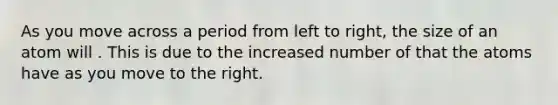 As you move across a period from left to right, the size of an atom will . This is due to the increased number of that the atoms have as you move to the right.