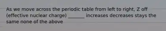 As we move across <a href='https://www.questionai.com/knowledge/kIrBULvFQz-the-periodic-table' class='anchor-knowledge'>the periodic table</a> from left to right, Z off (effective nuclear charge) _______ increases decreases stays the same none of the above