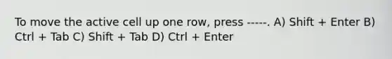 To move the active cell up one row, press -----. A) Shift + Enter B) Ctrl + Tab C) Shift + Tab D) Ctrl + Enter