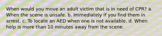 When would you move an adult victim that is in need of CPR? a. When the scene is unsafe. b. Immediately if you find them in arrest. c. To locate an AED when one is not available. d. When help is more than 10 minutes away from the scene.