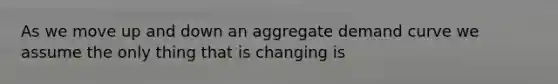 As we move up and down an aggregate demand curve we assume the only thing that is changing is