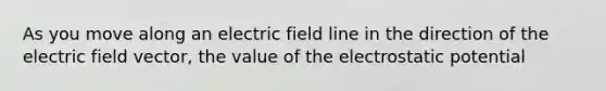 As you move along an electric field line in the direction of the electric field vector, the value of the electrostatic potential