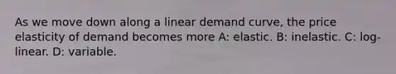 As we move down along a linear demand curve, the price elasticity of demand becomes more A: elastic. B: inelastic. C: log-linear. D: variable.